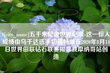 屯昌五千米纪录世界纪录-这一惊人成绩由乌干达选手切普特盖在2020年8月14日世界田联钻石联赛揭幕战摩纳哥站创造