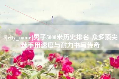 屯昌男子5000米历史排名-众多顶尖选手用速度与耐力书写传奇